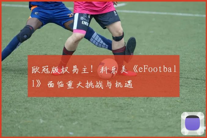 欧冠版权易主！科乐美《eFootball》面临重大挑战与机遇