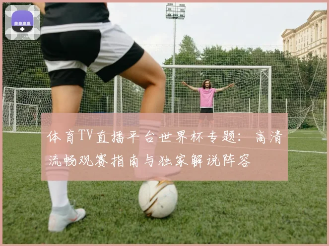 体育TV直播平台世界杯专题：高清流畅观赛指南与独家解说阵容