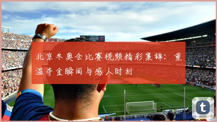 北京冬奥会比赛视频精彩集锦：重温夺金瞬间与感人时刻