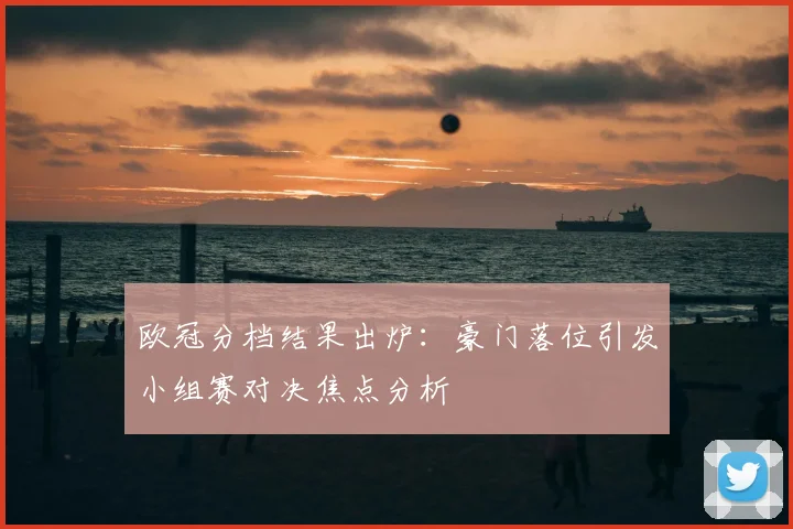 欧冠分档结果出炉：豪门落位引发小组赛对决焦点分析