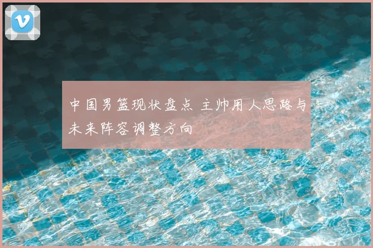 中国男篮现状盘点 主帅用人思路与未来阵容调整方向