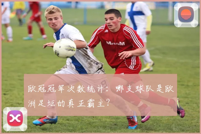 欧冠冠军次数统计：哪支球队是欧洲足坛的真正霸主？