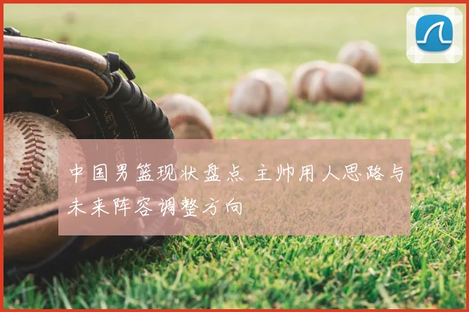 中国男篮现状盘点 主帅用人思路与未来阵容调整方向