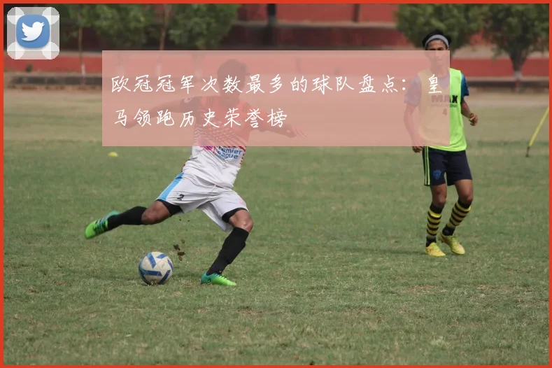 欧冠冠军次数最多的球队盘点：皇马领跑历史荣誉榜