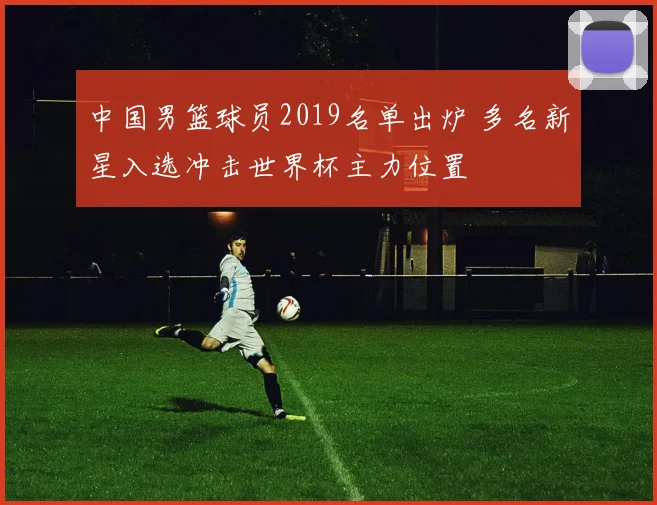 中国男篮球员2019名单出炉 多名新星入选冲击世界杯主力位置