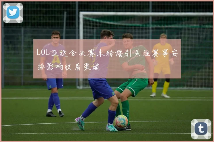 LOL亚运会决赛未转播引关注赛事安排影响收看渠道