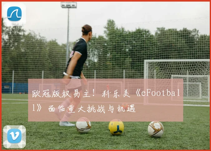 欧冠版权易主！科乐美《eFootball》面临重大挑战与机遇