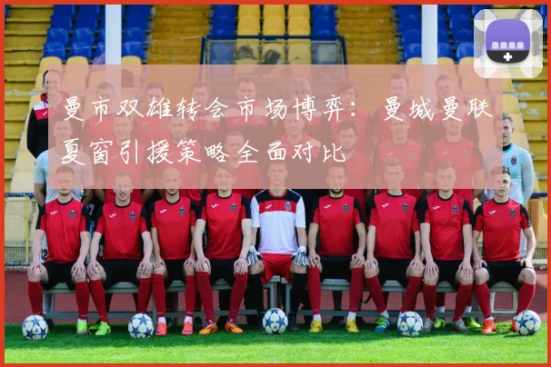 曼市双雄转会市场博弈：曼城曼联夏窗引援策略全面对比