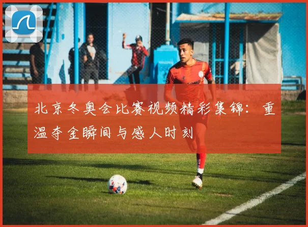 北京冬奥会比赛视频精彩集锦：重温夺金瞬间与感人时刻
