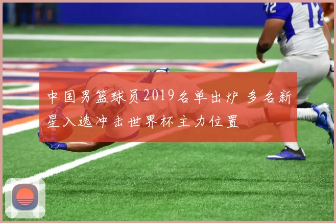 中国男篮球员2019名单出炉 多名新星入选冲击世界杯主力位置